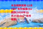 半岛棋牌官网-12月7日广东对福建cba回放(2020年12月25日cba广东对福建)